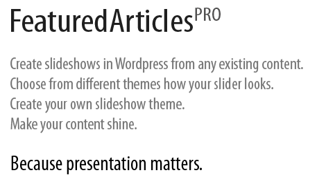 Featured Articles PRO. Create slideshows in Wordpress from any existing content. Choose from different themes how your slider looks. Create your own slideshow theme. Make your content shine. Because presentation matters." title="Featured Articles PRO. Create slideshows in Wordpress from any existing content. Choose from different themes how your slider looks. Create your own slideshow theme. Make your content shine. Because presentation matters.